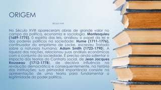SÉCULO XVIII
ORIGEM
No Século XVIII apareceram obras de grande valor no
campo da politica, economia e sociologia. Montesquieu
(1689-1775), 0 espírito das leis, analisou o papel da lei e
dos poderes políticos na sociedade; Hume (1711-1776),
continuador do empirismo de Locke, escreveu Tratado
sobre a natureza humana; Adam Smith (1723-1790), A
riqueza das nações, relacionou suas análises econômicas
com o conjunto da sociedade. É preciso ainda salientar o
impacto das teorias do Contrato social, de Jean Jacques
Rousseau (1712-1778), de decisiva influência na
revolução democrática e consequentemente, na história
das instituições; sua primordial importância consiste na
apresentação de uma teoria para fundamentar a
legitimidade do poder politico.
 