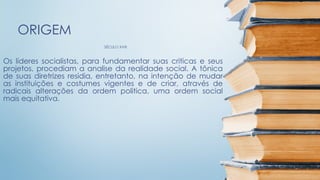 SÉCULO XVIII
ORIGEM
Os líderes socialistas, para fundamentar suas criticas e seus
projetos, procediam a analise da realidade social. A tônica
de suas diretrizes residia, entretanto, na intenção de mudar
as instituições e costumes vigentes e de criar, através de
radicais alterações da ordem politica, uma ordem social
mais equitativa.
 