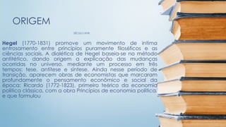 SÉCULO XVIII
ORIGEM
Hegel (1770-1831) promove um movimento de intima
entrosamento entre princípios puramente filos6ficos e as
ciências sociais. A dialética de Hegel baseia-se no método
antitético, dando origem a explicação das mudanças
ocorridas no universo, mediante um processo em três
tempos: tese, antítese e síntese. Ainda nesse período de
transição, aparecem obras de economistas que marcaram
profundamente o pensamento econômico e social da
época: Ricardo (1772-1823), primeiro te6rico da economia
politica clássica, com a obra Princípios de economia politica,
e que formulou
 