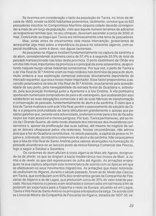 Se tivermos em consideração o facto da população de Tavira, no início da dé­
cada de 1850, rondar os 8000 habitantes poderemos, facilmente, concluir que os 825
pescadores inscritos no Compromisso Marítimo daquela cidade deverão correspon­
der a mais de um terço da população, visto que àquele número teríamos de adicionar
as respectivas famílias que, no seu cômputo, deveriam ascender a cerca de 3000 al­
mas. Concluindo-se daqui que Tavira era intrinsecamente uma terra de pescadores.
Mas, ainda antes de encerrarmos esta nossa intervenção, gostaríamos de
acrescentar algo mais sobre a importância da pesca no sotavento algarvio, com es­
pecial incidência, como é óbvio, nas águas tavirenses.
As pescarias no Algarve incidiam fundamentalmente na captura da sardinha e
de atum, correspondendo à primeira cerca de 57,4% e à segunda 20,5% do total do
pescado transaccionado nas lotas desta província. O porto sardinheiro de Olhão era
um dos três mais importantes da província e o principal da zona sotaventina, despon­
tando naquele burgo várias indústrias conserveiras. Por sua vez, o porto de Tavira e
o de Vila Real de St.QAntónio eram os mais notáveis nos domínios da pesca do atum,
muito embora a sua exploração comercial estivesse directamente dependente do
mercado espanhol, que era o nosso maior importador. Esse factor proporcionou a as­
censão polarizadora da lota de Vila Real de St.2António, exactamente pela acessibi­
lidade do seu porto, pela navegabilidade da estrada fluvial do Guadiana e, sobretu­
do, pela sua posição fronteiriça junto a Ayamonte e à Isla Cristina. À vila pombalina
aportavam numerosos compradores do país e do estrangeiro, que acabaram por aqui
estabelecer as suas delegações comerciais e até as suas fábricas de transformação
e conservação do pescado, fundamentalmente do atum e da sardinha. É claro que a
lota de Tavira rivalizava com a de Vila Real, porém o assoreamento do estuário do Gi-
lão e a pequena profundidade da barra dificultavam grandemente o acesso aos pe­
sados galeões que, perante esta adversidade, preferiam rumar para a foz do Guadia­
na por ser mais acessível e menos perigosa. Por isso, Tavira permaneceu, até ao iní­
cio da I Grande Guerra, de certo modo afastada dos interesses dos investidores con-
serveiros e, apesar da proliferação das suas salinas, até mesmo no negócio da sal­
ga se deixara ultrapassar pelos vila-realenses. Nestas circunstâncias, não admira
pois que a foz do Guadiana constituísse, no século passado, a capital da pesca no Al­
garve e, sobretudo, da indústria conserveira do atum e da sardinha. Não esqueçamos
que a lota de Vila Real de Santo António pelos valores alcançados na transacção do
pescado alcandorara-se ao terceiro posto da nossa Balança Comercial das Pescas,
logo a seguir a Setúbal e Sesimbra.
Os cardumes do atum afluíam à costa algarvia de Maio até Agosto, designan­
do-se de direito os que se dirigiam à bacia mediterrânica nos meses de Maio a Ju­
nho e de revés os que dali regressavam de Julho até Agosto. As armações empre­
gues na sua captura adquiriam esta nomenclatura de acordo com as épocas em que
se efectuavam os seus movimentos migratórios. As armações que maior notorieda­
de usufruíram no Algarve, durante o século passado, foram as do Medo das Cascas,
em Tavira, que contribuíam com 65% dos rendimentos gerais da Companhia de Pes­
carias do Algarve e as de Lagos, que produziam cerca de 30% do valor total do pes­
cado. Na sua maioria os peixes eram retalhados e conservados em salmoura a fim de
poderem ser exportados para a Espanha e resto da Europa, situando-se em Lagos,
Tavira eVila Real de Santo António os principais entrepostos da salga. De acordo com
os Livros de Mestre da Companhia de Pescarias do Algarve, datados de 1837-38, ve­
29
 