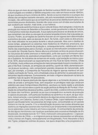 rifica-se que um moio de sal importado de Setúbal custava 2$400 réis e que em 1837
o atum salgado era vendido a 1$958rs enquanto o seu valor em fresco era de 1$463rs,
do que resultava um lucro mínimo de 495rs. Sendo os lucros irrisórios e os preços das
alfaias das armações bastante elevados, até pela necessidade constante da sua re­
novação, não admira pois que as companhias de pescarias distribuíssem pelos seus
accionistas poucos dividendos, ficando não raras vezes com dívidas acumuladas do
que acabaria por resultar, mais tarde, a sua falência.
A pesca da sardinha iniciava-se por volta de Março-Abril atingindo o máximo de
produção nos meses de Setembro a Dezembro, sendo geralmente o mês de Outubro
o mais prolixo neste tipo de pescado. A sua captura processava-se através de cercos,
que consistiam nas artes ou xávegas de arrastar lançadas à beira-mar e puxadas pa­
ra terra. Porém, as armações de sardinha fixavam-se em lugares bem determinados
e próximos da costa, após as épocas do atum. No fundo, eram estes os dois proces­
sos mais utilizados na sua pesca durante o século passado. Mas com o dealbar do
nosso tempo, adoptaram-se sistemas mais modernos de influência americana, que
proporcionaram o aumento da produção e, consequentemente, viabilizaram o incre­
mento das exportações para a Europa, as quais se intensificaram consideravelmen­
te a partir da I Grande Guerra. Nessa altura os principais centros de pesca situavam-
se nas praias de fundos arenosos e mariscados, junto das quais se formaram vários
núcleos piscatórios de assinalável prosperidade, como por exemplo em Monte Gor­
do e Quarteira. As indústrias de conservas em azeite, cuja fundação se iniciou a par­
tir de 1870, desenvolveram-se especialmente em Vila Real de Santo António, Olhão
e Portimão, muito embora as armaçõesde maiorprosperidadefossem oriundas de La­
gos e Vila Real. Contudo, as armações de sardinha, a partir de 1856, demonstravam-
-se já pouco lucrativas, visto comportarem grandes despesas de manutenção, pelo
que, por exemplo, a Companhia de Pescarias do Algarve apenas manteve em acti­
vidade a armação de Tavira, com a finalidade única de alimentar os pescadores per­
tencentes àquela empresa. Curiosamente, em todo o Algarve labutavam na faina da
sardinha mais de quatro mil pescadores.
Devido à riqueza piscícula das águas algarvias e ao fomento da pesca pelas
artes de arrasto e armações fixas, sem esquecer os privilégios reais que andavam
adstritos aos seus Compromissos Marítimos, acentuou-se nesta região a actividade
piscatória, com visível relevo a partir da acção política do Marquês de Pombal. A fun­
dação de companhias de pesca facilitou, a partirde então, a sobrevivência económica
da classe dos marítimos, gerando-se por sua consequência o aumento da produção
e captura do pescado, com particular incidência na sardinha e no atum, do que resul­
taria, inclusivamente, o povoamento decisivo de algumas praias sotaventinas, como,
por exemplo, em Cabanas, Santa Luzia, Fuzeta e Olhão, cujos habitantes se empre­
gavam sacrificadamente nas pescarias de longo curso, concentrando-se em grande
número no mar de Larache. E foi a intensificação da pesca nas costas africanas que
acelerou as migrações sazonais dos marítimos e por arrastamento e recrutamento de
novos aderentes a esta indústria em franca expansão. O conhecimento da prolixida­
de das águas meridionais e as injustiças suscitadas pela excessiva tributação de 6%
de pescado, decretada na lei de 10-7-1843, motivaram vários pescadores — especial­
mente oriundos de Olhão — a emigrarem para as nossas possessões sul-africanas,
vindo a formar em Ângola, nomeadamente em Moçâmedes, Porto Alexandre e Baía
dos Tigres, prósperas colónias de pesca, nas quais despontou uma progressiva in­
30
 