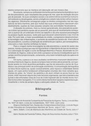 dústria conserveira que se manteve em laboração até aos nossos dias.
No entanto, sempre se verificaram momentos profundamente dramáticos na vi­
da dos pescadores, quer resultantes dos perigos do mar, quer da oscilação dos pre­
ços do pescado. As suas condições sociais e de sobrevivência económica nunca fo­
ram estáveis ou desafogadas, sendo a indigência o estado natural dos velhos marean­
tes algarvios. Dificilmente conseguiam pagar os direitos consignados nas leis regu­
ladoras da faina marítima, pelo que muitas das suas embarcações laboravam clan­
destinamente, sujeitas às mais pesadas sanções das autoridades fiscalizadoras.
A situação de pobreza, mais ou menos generalizada, dos pescadores poder-
-se-á dizer que perdurou quase até ao presente, pois que só recentemente começa­
ram a usufruir de um ordenado mínimo de trabalho e de uma razoável percentagem
no produto líquido da pesca, razão pela qual elevaram sobremaneira o seu nível de
vida. Por outro lado, a maior acessibilidade do crédito, o progressivo desenvolvimen­
to tecnológico das embarcações, o aumento da assistência social e do nível cultural
dos pescadores, suscitou a ampliação do rendimento percapita e, porconsequência,
uma outra e mais risonha confiança no futuro.
Para a viragem duma nova página na vida económica e social do sector das
pescas, manda a justiça que aqui se faça lembrara importância de que se reveste pa­
ra a valorização da região o curso de Biologia Marinha e Pescas, leccionado na Uni­
versidade do Algarve, onde se tem vindo a preparar os futuros investigadores que no
campo científico proporcionarão, certamente, uma maior rentabilização da captura do
pescado.
Em suma, a pesca e os seus avultados rendimentos marcaram decisivamen­
te toda a história do Algarve, desde os tempos mais remotos até ao presente, com par­
ticular acento no início da política pombalina, que fez do sotavento e da foz do Gua­
diana o seu principal centro de polarização económica. A concentração demográfica
na faixa litoral explica-se, quase exclusivamente, pela riqueza e afabilidade destas
águas, em cujos portos fundeavam embarcações oriundas dos mais variados qua­
drantes do globo. Ao "cheiro" da sardinha e do atum vinham os povos fixar-se nas
praias, onde nasceram alguns dos mais famosos argonautas, que sob a bandeira das
quinas e das enfunadas velas da Cruz de Cristo lograram dar ao mundo novos mun­
dos nunca antes navegados. E no centro desta memorável epopeia resplandecia glo­
riosamente o nome da sempre digna e esforçada cidade de Tavira.
Bibliografia
Fontes
Arquivo do Arraial da Companhia de Pescarias do Algarve, Tavira, Livro do Mes­
tre, 1837-39 idem, Livros da Contabilidade, 1837-1840. (sem cota)
Arquivo Distrital de Faro, Núcleo dos Compromissos Marítimos, Livro do Regis­
to das Provizões do Compromisso Marítimo de Tavira, cota n.e 191.
Idem, ibidem, Livro de Matrícula dos Marítimos da Cidade de Tavira, cota n.s
Idem, Núcleo da Fazenda Pública, Maço de Documentos Avulsos, cota n.2524.
192.
31
 