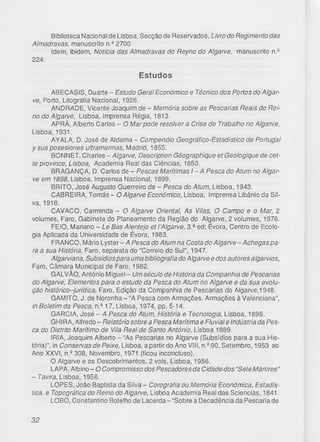 Biblioteca Nacional de Lisboa, Secção de Reservados, Livro do Regimento das
Aimadravas, manuscrito n.22700
Idem, ibidem, Notícia das Aimadravas do Reyno do Algarve, manuscrito n.2
224.
Estudos
ABECASIS, Duarte - Estudo Geral Económico e Técnico dos Portos do Algar­
ve, Porto, Litografia Nacional, 1926.
ANDRADE, Vicente Joaquim de - Memória sobre as Pescarias Reais do Rei­
no do Algarve, Lisboa, Imprensa Régia, 1813.
APRÁ, Alberto Carlos - O Mar pode resolver a Crise de Trabalho no Algarve,
Lisboa, 1931.
AYALA, D. José de Aldama - Compendio Geogrático-Estadístico de Portugal
y sus posesiones ultramarinas, Madrid, 1855.
BONNET, Charles - Algarve, Description Géographique et Geologique de cet-
te province, Lisboa, Academia Real das Ciências, 1850.
BRAGANÇA, D. Carlos de - Pescas Marítimas I - A Pesca do Atum no Algar­
ve em 1898, Lisboa, Imprensa Nacional, 1899.
BRITO, José Augusto Guerreiro de - Pesca do Atum, Lisboa, 1943.
CABREIRA, Tomás - O Algarve Económico, Lisboa, Imprensa Libânio da Sil­
va, 1918.
CAVACO, Carminda - O Algarve Oriental, As Vilas, O Campo e o Mar, 2
volumes, Faro, Gabinete do Planeamento da Região do Algarve, 2 volumes, 1976.
FEIO, Mariano - Le Bas Alentejo et l ’Algarve, 3.- ed; Évora, Centro de Ecolo­
gia Aplicada da Universidade de Évora, 1983.
FRANCO, Mário Lyster- A Pescado Atum na Costado Algarve-Achegas pa­
ra a sua História, Faro, separata do “Correio do Sul”, 1947.
Algarviana, Subsídios para uma bibliografia do Algarve e dos autores algarvios,
Faro, Câmara Municipal de Faro, 1982.
GALVÃO, António Miguel - Um século de História da Companhia de Pescarias
do Algarve, Elementos para o estudo da Pesca do Atum no Algarve e da sua evolu­
ção histórico-jurídica, Faro, Edição da Companhia de Pescarias do Algarve,1948.
GAMITO, J. de Noronha - “A Pesca com Armações. Armações à Valenciana”,
in Boletim da Pesca, n.217, Lisboa, 1974, pp. 5-14.
GARCIA, José - A Pesca do Atum, História e Tecnologia, Lisboa, 1898.
GHI RA, Alfredo - Relatório sobre a Pesca Marítima e Fluvial e Indústria da Pes­
ca do Distrito Marítimo de Vila Real de Santo António, Lisboa 1889.
IRIA, Joaquim Alberto - “As Pescarias no Algarve (Subsídios para a sua His­
tória)", in Conservas de Peixe, Lisboa, a partir do Ano VIII, n.290, Setembro, 1953 ao
Ano XXVI, n.2308, Novembro, 1971 (ficou inconcluso).
O Algarve e os Descobrimentos, 2 vols, Lisboa, 1956.
LAPA, Albino - O Compromisso dos Pescadores da Cidade dos “Sete Mártires"
- Tavira, Lisboa, 1956.
LOPES, João Baptista da Silva - Corografia ou Memória Económica, Estadís-
tica, e Topográfica do Reino do Algarve, Lisboa Academia Real das Sciencias, 1841.
LOBO, Constantino Botelho de Lacerda - “Sobre a Decadência da Pescaria de
32
 