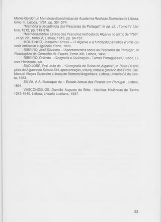 Monte Gordo”, in Memórias Económicas da Academia Real das Sciencias de Lisboa,
tomo III, Lisboa, 1791, pp. 351-374.
"Memória a decadência das Pescarias de Portugal”, in op. c it., Tomo IV. Lis­
boa, 1812, pp. 313-376.
“Memória sobre o Estado das Pescarias na Costa do Algarve no an[no de 1790”.
, in op. c it., tomo V, Lisboa, 1815, pp. 94-137.
MOUTINHO, Joaquim Ferreira - O Algarve e a fundação patriótica d’uma co-
lonia industrial e agrícola, Porto, 1890.
RIBEIRO, José Silvestre - “Apontamentos sobre as Pescarias de Portugal”, in
Resoluções do Conselho de Estado, Tomo XIII, Lisboa, 1868.
RIBEIRO, Orlando - Geografia e Civilização -Tem as Portugueses, Lisboa, Li­
vros Horizonte, s/d.
SÃO JOSÉ, Frei João de - “Corografia do Reino do Algarve”, in Duas Descri­
ções do Algarve do Século XVI, apresentação, leitura, notas e glosário dos Profs. Drs.
Manuel Viegas Guerreiro e Joaquim Romero Magalhães, Lisboa, Livraria Sá da Cos­
ta, 1983.
SILVA, A.A. Baldaque da - Estado Actual das Pescas em Portugal, Lisboa,
1891.
VASCONCELOS, Damião Augusto de Brito - Notícias Históricas de Tavira
1242-1840, Lisboa, Livraria Lusitana, 1937.
33
 