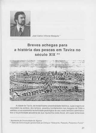 José Carlos Vilhena Mesquita *
Breves achegas para
a história das pescas em Tavira no
século XIX **
A cidade de Tavira, de notabilíssima ancestralidade histórica, cujas origens se
escondem na sombra dos tempos, assentou fundamentos nas margens do Gilão e
estribou a sua economia na fertilidade pedológica do seu vasto território administra­
tivo e na prolixidade piscatória da sua riquíssima costa litoral, em cujas temerosas
* Assistente da Universidade do Algarve
'* Texto da Comunicação apresentada ao Colóquio "Sotavento, Passado, Presente e Futuro"
21
 
