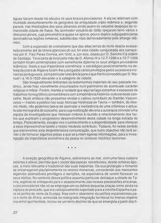 águas fainam desde há séculos os seus bravos povoadores. A ela se referiram com
inusitado deslumbramento os geógrafos da antiguidade cripto-islâmica e, segundo
parece, nas imediações dos seus alicerces ainda jazem os vetustos despojos da ro-
manizada cidade de Balsa. No acolhedor estuário do Gilão lançaram ferro vários e
obscuros povos, cuja proveniência quase se ignora, pouco depois subjugados pelas
dominadoras legiões romanas, substituídas mais demoradamente pelo alfange islâ­
mico.
Com a expansão do cristianismo que das altas terras do norte descia avassa-
ladoramente até às férteis planícies do sul, foi esta cidade conquistada aos sarrace­
nos por D. Paio Peres Correia, em 1242, e, por isso, doada por D. Sancho II à ordem
de Santiago. Teve carta de foral pela mão de D. Afonso III a 12-7-1266 e a 13-7-1269
também foram contemplados com semelhante diploma os seus antigos povoadores
islâmicos. Dada a sua importância económica e estratégico posicionamento na de­
fesa da costa do Algarve foram-lhe outorgados vários privilégios pelos sucessivos mo­
narcas portugueses, com particular relevância para o que lhe foi concedido por D. Ma­
nuel I a 16-3-1520 elevando-a à categoria de cidade.
São invejavelmente brilhantes os testemunhos materiais do seu passado his­
tórico, ainda hoje visivelmente encumeados num património de acentuado carácter
religioso e militar. Porém, manda a verdade que aqui se faça estranhar a escassez de
trabalhos monográficos consentâneos com a importância histórico-cultural deste con­
celho. Muito embora não possamos olvidar o valioso contributo de Damião Vascon­
celos — trazido a público nas suas Notícias Históricas de Tavira — também, do mes­
mo modo, não podemos deixar de assinalar a inexistência de uma criteriosa e actua­
lizada monografia do concelho, para cuja realização deveria a autarquia convidar uma
equipa de investigadores que metesse ombros à reunião e relacionamento dos fac­
tos que explicam o progressivo desenvolvimento desta cidade na longa estrada do
tempo. Pessoalmente, escapa-nos o conhecimento e a disponibilidade para oferecer
a essa imprescindível tarefa o nosso modesto contributo. Todavia, foi nesse sentido
que escrevemos esta despretensiosa comunicação, que outro objectivo não terá se­
não o de fornecer algumas pistas a que se juntam ligeiras informações, para a inves­
tigação da importância económica da pesca no contexto histórico tavirense.
* * *
A posição geográfica do Algarve, sobranceira ao mar, com uma faixa costeira
extensa e afável, permitiu que o sector das pescas constituísse, desde remotas épo­
cas, a mais relevante e tradicional das suas indústrias. Da sua protecção e fomento
se encarregaram paulatinamente os nossos monarcas, concedendo aos mareantes
algarvios assinaláveis privilégios e isenções, na expectativa de verem florescer os
seus réditos. No contexto dessa política assumiu particular destaque a cidade de Ta-
vira, espécie de entreposto para o abastecimento das nossas possessões africanas,
cujos povoadores não só se empregavam na defesa daquelas praças como ainda na
captura do pescado, que era vantajosamente exportado para a vizinha Espanha e pa­
ra os portos do norte da Europa. Mas com o abandono da política expansionista pa­
ra o norte de África, acrescida da malograda integração territorial no imenso império
espanhol quinhentista, iniciou-se um lento declínio de que só emergiria a partir dos fi­
22
 
