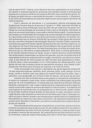 nais do século XVIII. Todavia, com o decorrer dos anos suplantaram-se os privilégios
de antanho e sobrecarregaram-se as pescas com pesados direitos e alcavalas que
expoliavam os pobres marítimos em cerca de 20% dos seus rendimentos gerais. Es­
ta injusta situação motivou o descambo do pescado e, inclusivamente, o afastamen­
to de numerosos pescadores do sotavento algarvio para as povoações ribeirinhas da
vizinha Espanha.
Com o advento do liberalismo e a moralizadora reforma promulgada pela
Regência da Terceira através do decreto n.e24 de 6-11 -1830, reduziram-se todos os
impostos numa única contribuição anual de 3000 réis por cada barco de pesca, faci­
litando-se a comercialização do pescado por todo o país e estrangeiro, libertando-se
assim as onerosas fiscalizações a que estava anteriormente sujeito. A economia pas­
sou a basear-se na liberdade de circulação e de comercialização da indústria pesquei­
ra, o que facilitou sobremaneira o seu desenvolvimento e progresso. No entanto, con­
vém acrescentar que no Arquivo Distrital de Faro existem várias cartas das autorida­
des dos concelhos dirigidas à Administração Geral da Fazenda Pública, queixando-
se da falta de pagamento deste imposto de grande parte dos marítimos algarvios, por
não disporem de meios financeiros que lhe permitissem dar cumprimento às dispo­
sições fiscais consignadas na lei. Por aqui já se pode fazer uma ideia do estado de po­
breza em que se encontrava a classe pesqueira. Além disso o carácter generalizan-
te do referido imposto tornava-se injusto, já que o mesmo ignorava a potencialidade
das embarcações empenhadas na captura do pescado, que não era proporcional às
capacidades produtivas existentes entre um calão, uma lancha, um caíque ou uma xá-
vega. A este decreto de 1830 sucedeu em 1837 um outro que estabelecera o impos­
to de 8% sobre o valor do pescado e a 10-7-1843 reduziu-se o tributo para 6%, o que
apesar de tudo não conseguiu obviar ao descaminho da pesca, nem mesmo à emi­
gração dos marítimos para as praias de Espanha e do norte de África.
O tipo de pescado mais comum e abundante nas águas algarvias compunha-
-se das seguintes espécies: sardinha, atum, pescada, goraz, safio, besugo, corvina,
pargo, cavala e marisco, para cuja captura se usavam vários tipos de artes, redes e
aparelhos, cuja designação, por já haver caído em desuso, me escuso de enunciar.
A pesca com arte ou arrasto fazia-se em grupos ou companhas chefiadas pe­
lo mestre ou mandador e pelo arrais, sendo compostas nas embarcações de grande
porte por 16 a 24 companheiros. O mestre pela sua experiência conhecia antecipa­
damente os pesqueiros, mas o saber empírico levava-o esporadicamente a optar por
outras zonas onde o peixe se revelava abundante e a faina lucrativa. A companha era
uma espécie de sociedade entre os companheiros e o dono da arte, sendo o produ­
to da jornada marítima sempre dividido em três partes, ou seja, uma para a conser­
vação da arte e das restantes se retiravam três quinhões para o barco, dois para o ar­
rais e um para o mestre, ficando o que sobejava para repartir entre os companheiros.
Normalmente os meses de maior apuro económico e de assinável produtividade de­
corriam entre Setembro e Dezembro, por serem os mais propícios à captura dos car­
dumes da sardinha.
Para além destas artes, pescava-se igualmente com lanchas, rascas e caíques,
conforme as espécies a que se destinavam, do que também dependia o seu maior ou
menor afastamento da costa. Contudo, fainavam, geralmente, à vista da costa e qua­
se sempre o mesmo tipo de pescado. As companhas das lanchas formavam-se com
2 a 4 homens, custavam estas embarcações entre 50 e 100 mil réis e transportavam
23
 