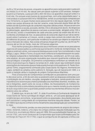 de 50 a 150 arrobas de peixes, enquanto os aparelhos para cada pescador custavam
em média 3 a 4 mil réis. As rascas com um calado superior a 200 arrobas, transpor­
tavam 6 a 8 homens, custavam 240 a 480 mil réis e os aparelhos orçavam entre 4 e
6 mil réis. Os caíques eram barcos de razoável bojo, com uma capacidade para 1 a
4 mil arrobas e custavam 800 mil a 1600$000rs, sendo a sua tripulação composta por
10 a 16 homens, os quais muitas vezes pescavam fora das águas algarvias, normal­
mente nas costas africanas do mar de Larache, onde fainavam desde Maio até Se­
tembro devido á proliferação de cardumes naquelas cálidas praias. Ali pescavam com
larga abundância a cavala, pescada, dentão, lírio e até pequenos atuns. As despesas
de alimentação, aparelhos de pesca e sal para a conservação, atingiam entre 100 e
200 mil réis, sendo o investimento de cada uma das partes da ordem dos 60 mil rs.
Conforme a fertilidade do mar, os pescadores do sotavento algarvio por ali se demo­
ravam entre 2 semanas a 2 meses, sendo a carga mais comum da ordem dos 30 a
60 milheiros de peixes, com particular incidência na cavala que depois se exportava
parao mercado de Lisboa. Nas costas africanas chegavam ajuntar-se, do fim da Pri­
mavera até ao fim do Verão, mais de 100 barcos algarvios.
Para melhor protecção e defesa dos seus interesses uniram-se os pescadores
algarvios em associações ou confrarias que tomavam o nome de Compromissos. No
Algarve existiram vários, com especial destaque para os de Faro (considerado o mais
antigo), Lagos, Olhão e Tavira, os quais muito embora se fundamentassem no carác­
ter religioso subjacente à mentalidade dos marítimos, constituíam, ao fim e ao cabo,
uma espécie de auto-organização mutualista que visavam igualmente a defesa dos
seus privilégios e isenções. Os primeiros compromissos remontam ao reinado de D.
Dinis e é provável que no Algarve no tempo do D. João Ijá por aqui existissem essas
associações de mareantes que portoda a parte tiveram como padroeiro S. Pedro Gon­
çalves Teimo, singularmente conhecido pelo Corpo Santo. No Algarve, mormente em
Lagos, também se adoptou como patrono S. Gonçalo, que ali nascera em 1360, e a
quem a tradição atribui a fundação do próprio Compromisso Marítimo.
Para a tesouraria do Compromisso contribuíam os pescadores com uma par­
te dos seus lucros, a fim de com eles se poderem cobrir as despesas contraídas com
a contratação de um médico, cirurgião, sangrador e boticário, sendo porém da maior
importância os socorros pecuniários prestados aos marítimos doentes, inválidos, ido­
sos e indigentes, assim como às viúvas e órfãos. Do financiamento do Compromis­
so dependia toda a comunidade piscatória pois que o mesmo constituía uma espécie
de auto-seguradora com a qual todos podiam contar nos momentos difíceis e nos der­
radeiros anos da velhice.
É sabido que, no ano de 1497, D. João III confirmou à Confraria do Hospital do
Corpo Santo de Tavira o privilégio de eleger, entre si, um Juiz para apaziguar as di­
vergências que, porventura, se gerassem entre os associados, documento esse que
vem corroborar a antiguidade do compromisso marítimo daquela cidade. Porém, só
em 1665 é que aquela confraria toma oficialmente essa designação por consentimen­
to régio.
Mas, infelizmente, perdeu-se esse precioso documento do arquivo do compro­
misso, restando, todavia, uma cópia nos antigos códices daquela instituição que foi,
em boa hora, exumado por Albino Lapa em 1956. Em sua substituição fizeram-se, no
ano de 1783, uns novos Estatutos do Compromisso que foram confirmados pelo De­
sembargo do Paço em 15-4-1793, o qual se compunha de 23 capítulos e tinha a se­
24
 