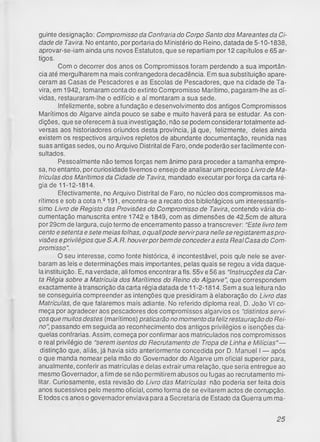 guinte designação: Compromisso da Confraria do Corpo Santo dos Mareantes da Ci­
dade de Tavira. No entanto, por portaria do Ministério do Reino, datada de 5-10-1838,
aprovar-se-iam ainda uns novos Estatutos, que se repartiam por 12 capítulos e 65 ar­
tigos.
Com o decorrer dos anos os Compromissos foram perdendo a sua importân­
cia até mergulharem na mais confrangedora decadência. Em sua substituição apare­
ceram as Casas de Pescadores e as Escolas de Pescadores, que na cidade de Ta­
vira, em 1942, tomaram conta do extinto Compromisso Marítimo, pagaram-lhe as dí­
vidas, restauraram-lhe o edifício e aí montaram a sua sede.
Infelizmente, sobre a fundação e desenvolvimento dos antigos Compromissos
Marítimos do Algarve ainda pouco se sabe e muito haverá para se estudar. As con­
dições, que se oferecem à sua investigação, não se podem considerartotalmente ad­
versas aos historiadores oriundos desta província, já que, felizmente, deles ainda
existem os respectivos arquivos repletos de abundante documentação, reunida nas
suas antigas sedes, ou no Arquivo Distrital de Faro, onde poderão ser facilmente con­
sultados.
Pessoalmente não temos forças nem ânimo para proceder a tamanha empre­
sa, no entanto, por curiosidade tivemos o ensejo de analisar um precioso Livro de Ma­
trículas dos Marítimos da Cidade de Tavira, mandado executar por força da carta ré­
gia de 11-12-1814.
Efectivamente, no Arquivo Distrital de Faro, no núcleo dos compromissos ma­
rítimos e sob a cota n.2191, encontra-se a recato dos bibliofágicos um interessantís­
simo Livro de Registo das Provisões do Compromisso de Tavira, contendo vária do­
cumentação manuscrita entre 1742 e 1849, com as dimensões de 42,5cm de altura
por 29cm de largura, cujo termo de encerramento passo a transcrever: "Este livro tem
cento esetenta e sete meias folhas, o quallpode servirpara nelle se registarem as pro­
visões eprivilégios que S.A.R. houverpor bem de concedera esta Real Casa do Com­
promisso".
O seu interesse, como fonte histórica, é incontestável, pois qu'e nele se aver­
baram as leis e determinações mais importantes, pelas quais se regeu a vida daque­
la instituição. E, na verdade, ali fomos encontrar a fls. 55v e 56 as "Instrucções da Car­
ta Régia sobre a Matrícula dos Marítimos do Reino do Algarve”, que correspondem
exactamente à transcrição da carta régia datada de 11-2-1814. Sem a sua leitura não
se conseguiria compreender as intenções que presidiram à elaboração do Livro das
Matrículas, de que falaremos mais adiante. No referido diploma real, D. João VI co­
meça por agradecer aos pescadores dos compromissos algarvios os "distintos servi­
ços que muitos destes (marítimos) praticarão no momento da feliz restauração do Rei­
no”, passando em seguida ao reconhecimento dos antigos privilégios e isenções da­
quelas confrarias. Assim, começa por confirmar aos matriculados nos compromissos
o real privilégio de “serem isentos do Recrutamento de Tropa de Linha e Milícias”—
distinção que, aliás, já havia sido anteriormente concedida por D. Manuel I — após
o que manda nomear pela mão do Governador do Algarve um oficial superior para,
anualmente, conferir as matrículas e delas extrair uma relação, que seria entregue ao
mesmo Governador, a fim de se não permitirem abusos ou fugas ao recrutamento mi­
litar. Curiosamente, esta revisão do Livro das Matrículas não poderia ser feita dois
anos sucessivos pelo mesmo oficial, como forma de se evitarem actos de corrupção.
Etodos cs anos o governador enviava para a Secretaria de Estado da Guerra um ma­
25
 