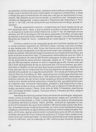 pa contendo o número de pescadores, calafates e outros artífices empregues na cons­
trução naval e utensílios de pesca matriculados no respectivo compromisso, e ainda
a relação dos que se inscrevessem em cada ano e dos que se ausentassem ou fale­
cessem. Não obstante aquela real concessão, os marítimos eram “obrigados a estar
armados de Espingardas, e piques segundo o Regimento das Ordenanças e Provi­
são de 11-10-1735, a fim de concorrerem aos levantamentos em Maça, quando ne­
cessário".
Para dar cumprimento a esta lei, o compromisso de Tavira mandou lavrar um
livro apropriado para o efeito, o qual se poderá consultar no Arquivo Distrital de Fa­
ro, no respectivo núcleo dos compromissos sob a cota n.2 192, encadernado em boa
carneira, com 25 cm de largura e 39,5 de altura, possuindo 310 folhas, em cuja capa
se imprimiu a ouro sobre fundo vermelho a seguinte inscrição: Livro de Matrículas dos
Mariantes da Cidade de Tavira - Estabelecido por carta régia de 11 de Fevereiro de
1814".
Contém o citado livro três inspecções gerais dos marítimos inscritos em Tavi­
ra, sendo a primeira respeitante às 165 folhas iniciais, cobrindo o período cronológi­
co que medeia entre 1814 e 1848. Só por isto ficamos com a ideia de que as tais ins­
pecções anuais consignadas na lei não deveriam estar a ser cumpridas, mas, enfim,
passemos adiante. Até esta última data encontravam-se arrolados 818 marítimos, aos
quais se devem acrescentar mais 172 pescadores matriculados de novo em 1848, o
que juntos perfazem um total de 990 homens empregues na faina da pesca. No ter­
mo de encerramento dessa primeira inspecção, datado de 10-7-1848, constata-se
que dos 990 pescadores existiam no activo e naquela época 825, número esse que
não é muito desequilibrado devido ao acrescento dos 172 novos inscritos, que deve­
riam estar a trabalhar no mar sem que disso tivesse conhecimento a respectiva con­
fraria, pois que não se compreende tão numerosa aderência em apenas um ano. No
referido termo pode ler-se o seguinte averbamento: "Em virtude da Portaria do Minis­
tério do Reino de 6 de Março de 1839, inspeccionamos a Corporação Marítima d'es-
ta Cidade e este Livro das Matriculas e n’elle achamos que existião matriculados oi­
tocentos e dezoito, de cujo numero sendo riscados por diversos motivos cento e ses­
senta e cinco, ficarão existindo seiscentos e cincoenta e três, que adicionamos a cen­
to e setenta e dois, novamente matriculados, prefazem o total d ’oitocentos e vinte e
cinco. Epara constar se lavrou o presente termo, que eu Manoel Christovão da Con­
ceição, secretario o escrevi. Tavira, 10 de Julho de 1848. O Presidente, José Nicolao
da C. Conceição de Mello, (vogais), Francisco António, Francisco de Paula, Joaquim
José Brito da Silva”.
Nas folhas de matrícula constam vários elementos de identificação, designada­
mente o nome do marítimo, filiação, data de nascimento, estado civil, concelho e fre­
guesia da sua naturalidade, e, ainda, o nome dos filhos aos quais se acrescentavam
os restantes elementos já citados. Assim, até1848, achavam-se registados no cita­
do livro 818 mareantes dos quais foram abatidos 165 nomes pelas razões mais diver­
sas, nomeadamente por mudança de profissão, por morte ou portransferência da sua
residência, encontrando-se alguns destes ausentes por motivos indiscriminados. Por­
tanto, em 34 anos, apenas abandonaram o compromisso cerca de 20% do total dos
arrolados, dos quais 35,4% por motivos de ausência e 31,3% por morte, sendo os res­
tantes 33,3% por razões ignoradas. Curiosamente apenas faleceram neste espaço de
tempo 26 marítimos, mas na inspecção de 1851 verifica-se que morreram 39 pesca­
26
 
