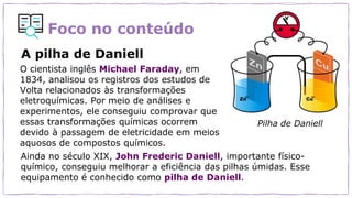 Foco no conteúdo
O cientista inglês Michael Faraday, em
1834, analisou os registros dos estudos de
Volta relacionados às transformações
eletroquímicas. Por meio de análises e
experimentos, ele conseguiu comprovar que
essas transformações químicas ocorrem
devido à passagem de eletricidade em meios
aquosos de compostos químicos.
Ainda no século XIX, John Frederic Daniell, importante físico-
químico, conseguiu melhorar a eficiência das pilhas úmidas. Esse
equipamento é conhecido como pilha de Daniell.
Pilha de Daniell
A pilha de Daniell
 