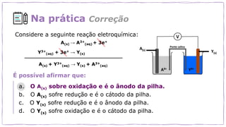 Na prática Correção
Considere a seguinte reação eletroquímica:
É possível afirmar que:
a. O A(s) sobre oxidação e é o ânodo da pilha.
b. O A(s) sofre redução e é o cátodo da pilha.
c. O Y(s) sofre redução e é o ânodo da pilha.
d. O Y(s) sofre oxidação e é o cátodo da pilha.
 
