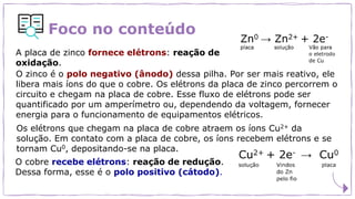 Foco no conteúdo
A placa de zinco fornece elétrons: reação de
oxidação.
O zinco é o polo negativo (ânodo) dessa pilha. Por ser mais reativo, ele
libera mais íons do que o cobre. Os elétrons da placa de zinco percorrem o
circuito e chegam na placa de cobre. Esse fluxo de elétrons pode ser
quantificado por um amperímetro ou, dependendo da voltagem, fornecer
energia para o funcionamento de equipamentos elétricos.
Os elétrons que chegam na placa de cobre atraem os íons Cu2+ da
solução. Em contato com a placa de cobre, os íons recebem elétrons e se
tornam Cu0, depositando-se na placa.
O cobre recebe elétrons: reação de redução.
Dessa forma, esse é o polo positivo (cátodo).
 