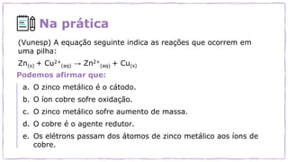 Na prática
Podemos afirmar que:
a. O zinco metálico é o cátodo.
b. O íon cobre sofre oxidação.
c. O zinco metálico sofre aumento de massa.
d. O cobre é o agente redutor.
e. Os elétrons passam dos átomos de zinco metálico aos íons de
cobre.
(Vunesp) A equação seguinte indica as reações que ocorrem em
uma pilha:
Zn(s) + Cu2+
(aq) → Zn2+
(aq) + Cu(s)
 