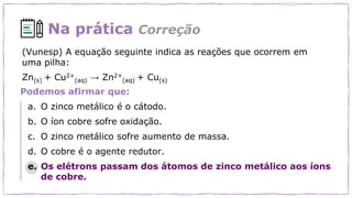 Na prática Correção
Podemos afirmar que:
a. O zinco metálico é o cátodo.
b. O íon cobre sofre oxidação.
c. O zinco metálico sofre aumento de massa.
d. O cobre é o agente redutor.
e. Os elétrons passam dos átomos de zinco metálico aos íons
de cobre.
(Vunesp) A equação seguinte indica as reações que ocorrem em
uma pilha:
Zn(s) + Cu2+
(aq) → Zn2+
(aq) + Cu(s)
 