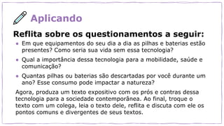 Aplicando
Reflita sobre os questionamentos a seguir:
● Em que equipamentos do seu dia a dia as pilhas e baterias estão
presentes? Como seria sua vida sem essa tecnologia?
● Qual a importância dessa tecnologia para a mobilidade, saúde e
comunicação?
● Quantas pilhas ou baterias são descartadas por você durante um
ano? Esse consumo pode impactar a natureza?
Agora, produza um texto expositivo com os prós e contras dessa
tecnologia para a sociedade contemporânea. Ao final, troque o
texto com um colega, leia o texto dele, reflita e discuta com ele os
pontos comuns e divergentes de seus textos.
 