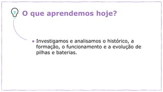 O que aprendemos hoje?
● Investigamos e analisamos o histórico, a
formação, o funcionamento e a evolução de
pilhas e baterias.
 