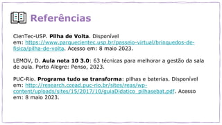 Referências
CienTec-USP. Pilha de Volta. Disponível
em: https://www.parquecientec.usp.br/passeio-virtual/brinquedos-de-
fisica/pilha-de-volta. Acesso em: 8 maio 2023.
LEMOV, D. Aula nota 10 3.0: 63 técnicas para melhorar a gestão da sala
de aula. Porto Alegre: Penso, 2023.
PUC-Rio. Programa tudo se transforma: pilhas e baterias. Disponível
em: http://research.ccead.puc-rio.br/sites/reas/wp-
content/uploads/sites/15/2017/10/guiaDidatico_pilhasebat.pdf. Acesso
em: 8 maio 2023.
 
