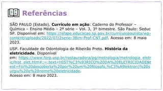 Referências
SÃO PAULO (Estado). Currículo em ação: Caderno do Professor –
Química – Ensino Médio – 2ª série – Vol. 3, 3º bimestre. São Paulo: Seduc
SP. Disponível em: https://efape.educacao.sp.gov.br/curriculopaulista/wp-
content/uploads/2022/07/2serie-3Bim-Prof-CNT.pdf. Acesso em: 8 maio
2023.
USP. Faculdade de Odontologia de Ribeirão Preto. História da
eletricidade. Disponível
em: https://www.forp.usp.br/restauradora/pg/metrologia/metrologia_eletr
ic/hist_elet.htm#:~:text=HIST%C3%93RICO%20DA%20ELETRICIDADE&t
ext=Foi%20descoberta%20por%20um%20filosofo,%C3%A9lektron)%20s
urgiu%20o%20nome%20eletricidade.
Acesso em: 8 maio 2023.
 
