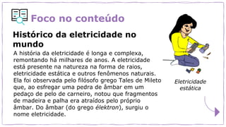Foco no conteúdo
A história da eletricidade é longa e complexa,
remontando há milhares de anos. A eletricidade
está presente na natureza na forma de raios,
eletricidade estática e outros fenômenos naturais.
Ela foi observada pelo filósofo grego Tales de Mileto
que, ao esfregar uma pedra de âmbar em um
pedaço de pelo de carneiro, notou que fragmentos
de madeira e palha era atraídos pelo próprio
âmbar. Do âmbar (do grego élektron), surgiu o
nome eletricidade.
Histórico da eletricidade no
mundo
Eletricidade
estática
 