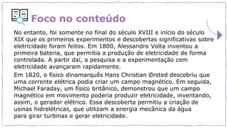 Foco no conteúdo
No entanto, foi somente no final do século XVIII e início do século
XIX que os primeiros experimentos e descobertas significativas sobre
eletricidade foram feitos. Em 1800, Alessandro Volta inventou a
primeira bateria, que permitia a produção de eletricidade de forma
controlada. A partir daí, a pesquisa e a experimentação com
eletricidade avançaram rapidamente.
Em 1820, o físico dinamarquês Hans Christian Ørsted descobriu que
uma corrente elétrica podia criar um campo magnético. Em seguida,
Michael Faraday, um físico britânico, demonstrou que um campo
magnético em movimento poderia produzir eletricidade, inventando,
assim, o gerador elétrico. Essa descoberta permitiu a criação de
usinas hidrelétricas, que utilizam a energia mecânica da água
para girar turbinas e gerar eletricidade.
 