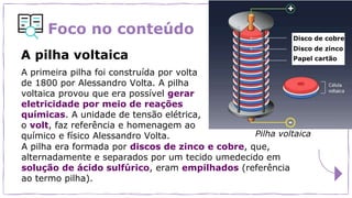 Foco no conteúdo
A primeira pilha foi construída por volta
de 1800 por Alessandro Volta. A pilha
voltaica provou que era possível gerar
eletricidade por meio de reações
químicas. A unidade de tensão elétrica,
o volt, faz referência e homenagem ao
químico e físico Alessandro Volta.
A pilha voltaica
Pilha voltaica
Disco de cobre
Disco de zinco
Papel cartão
A pilha era formada por discos de zinco e cobre, que,
alternadamente e separados por um tecido umedecido em
solução de ácido sulfúrico, eram empilhados (referência
ao termo pilha).
 