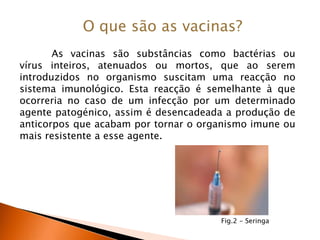 O que são as vacinas?As vacinas são substâncias como bactérias ou vírus inteiros, atenuados ou mortos, que ao serem introduzidos no organismo suscitam uma reacção no sistema imunológico. Esta reacção é semelhante à que ocorreria no caso de um infecção por um determinado agente patogénico, assim é desencadeada a produção de anticorpos que acabam por tornar o organismo imune ou mais resistente a esse agente.Fig.2 - Seringa