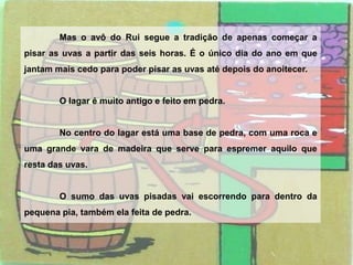 	Mas o avô do Rui segue a tradição de apenas começar a pisar as uvas a partir das seis horas. É o único dia do ano em que jantam mais cedo para poder pisar as uvas até depois do anoitecer.	O lagar é muito antigo e feito em pedra.	No centro do lagar está uma base de pedra, com uma roca e uma grande vara de madeira que serve para espremer aquilo que resta das uvas.	O sumo das uvas pisadas vai escorrendo para dentro da pequena pia, também ela feita de pedra.
