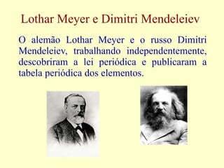 Lothar Meyer e Dimitri Mendeleiev O alemão Lothar Meyer e o russo Dimitri Mendeleiev, trabalhando independentemente, descobriram a lei periódica e publicaram a tabela periódica dos elementos. 