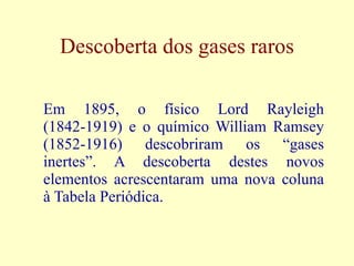 Descoberta dos gases raros Em 1895, o físico Lord Rayleigh (1842-1919) e o químico William Ramsey (1852-1916) descobriram os “gases inertes”. A descoberta destes novos elementos acrescentaram uma nova coluna à Tabela Periódica. 