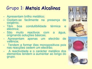 Grupo 1:  Metais Alcalinos Apresentam brilho metálico; Oxidam-se facilmente na presença de oxigénio; Têm boa condutibilidade térmica e eléctrica; São muito reactivos com a água, originando soluções básicas; - Apresentam apenas um electrão de valência; -  Tendem a formar iões monopositivos pois nas reacções cedem um electrão; -  A reactividade e o carácter metálico dos elementos tendem a aumentar ao longo do grupo. 