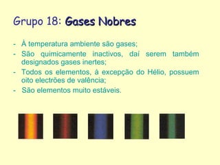 Grupo 18:  Gases Nobres  À temperatura ambiente são gases; São quimicamente inactivos, daí serem também designados gases inertes;  Todos os elementos, à excepção do Hélio, possuem oito electrões de valência; -  São elementos muito estáveis. 