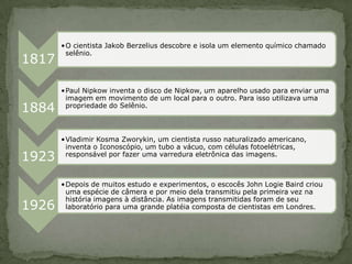 •O cientista Jakob Berzelius descobre e isola um elemento químico chamado
        selênio.
1817

       •Paul Nipkow inventa o disco de Nipkow, um aparelho usado para enviar uma
        imagem em movimento de um local para o outro. Para isso utilizava uma
1884    propriedade do Selênio.



       •Vladimir Kosma Zworykin, um cientista russo naturalizado americano,
        inventa o Iconoscópio, um tubo a vácuo, com células fotoelétricas,
1923    responsável por fazer uma varredura eletrônica das imagens.



       •Depois de muitos estudo e experimentos, o escocês John Logie Baird criou
        uma espécie de câmera e por meio dela transmitiu pela primeira vez na
        história imagens à distância. As imagens transmitidas foram de seu
1926    laboratório para uma grande platéia composta de cientistas em Londres.
 