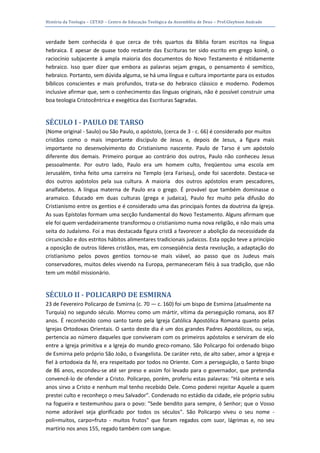 História da Teologia – CETAD – Centro de Educação Teológica da Assembléia de Deus – Prof.Gleybson Andrade



verdade bem conhecida é que cerca de três quartos da Bíblia foram escritos na língua
hebraica. E apesar de quase todo restante das Escrituras ter sido escrito em grego koinê, o
raciocínio subjacente à ampla maioria dos documentos do Novo Testamento é nitidamente
hebraico. Isso quer dizer que embora as palavras sejam gregas, o pensamento é semítico,
hebraico. Portanto, sem dúvida alguma, se há uma língua e cultura importante para os estudos
bíblicos conscientes e mais profundos, trata-se do hebraico clássico e moderno. Podemos
inclusive afirmar que, sem o conhecimento das línguas originais, não é possível construir uma
boa teologia Cristocêntrica e exegética das Escrituras Sagradas.


SÉCULO I - PAULO DE TARSO
(Nome original - Saulo) ou São Paulo, o apóstolo, (cerca de 3 - c. 66) é considerado por muitos
cristãos como o mais importante discípulo de Jesus e, depois de Jesus, a figura mais
importante no desenvolvimento do Cristianismo nascente. Paulo de Tarso é um apóstolo
diferente dos demais. Primeiro porque ao contrário dos outros, Paulo não conheceu Jesus
pessoalmente. Por outro lado, Paulo era um homem culto, freqüentou uma escola em
Jerusalém, tinha feito uma carreira no Templo (era Fariseu), onde foi sacerdote. Destaca-se
dos outros apóstolos pela sua cultura. A maioria dos outros apóstolos eram pescadores,
analfabetos. A língua materna de Paulo era o grego. É provável que também dominasse o
aramaico. Educado em duas culturas (grega e judaica), Paulo fez muito pela difusão do
Cristianismo entre os gentios e é considerado uma das principais fontes da doutrina da Igreja.
As suas Epístolas formam uma secção fundamental do Novo Testamento. Alguns afirmam que
ele foi quem verdadeiramente transformou o cristianismo numa nova religião, e não mais uma
seita do Judaísmo. Foi a mas destacada figura cristã a favorecer a abolição da necessidade da
circuncisão e dos estritos hábitos alimentares tradicionais judaicos. Esta opção teve a princípio
a oposição de outros líderes cristãos, mas, em conseqüência desta revolução, a adaptação do
cristianismo pelos povos gentios tornou-se mais viável, ao passo que os Judeus mais
conservadores, muitos deles vivendo na Europa, permaneceram fiéis à sua tradição, que não
tem um móbil missionário.


SÉCULO II - POLICARPO DE ESMIRNA
23 de Fevereiro Policarpo de Esmirna (c. 70 — c. 160) foi um bispo de Esmirna (atualmente na
Turquia) no segundo século. Morreu como um mártir, vítima da perseguição romana, aos 87
anos. É reconhecido como santo tanto pela Igreja Católica Apostólica Romana quanto pelas
Igrejas Ortodoxas Orientais. O santo deste dia é um dos grandes Padres Apostólicos, ou seja,
pertencia ao número daqueles que conviveram com os primeiros apóstolos e serviram de elo
entre a Igreja primitiva e a Igreja do mundo greco-romano. São Policarpo foi ordenado bispo
de Esmirna pelo próprio São João, o Evangelista. De caráter reto, de alto saber, amor a Igreja e
fiel à ortodoxia da fé, era respeitado por todos no Oriente. Com a perseguição, o Santo bispo
de 86 anos, escondeu-se até ser preso e assim foi levado para o governador, que pretendia
convencê-lo de ofender a Cristo. Policarpo, porém, proferiu estas palavras: "Há oitenta e seis
anos sirvo a Cristo e nenhum mal tenho recebido Dele. Como poderei rejeitar Aquele a quem
prestei culto e reconheço o meu Salvador". Condenado no estádio da cidade, ele próprio subiu
na fogueira e testemunhou para o povo: "Sede bendito para sempre, ó Senhor; que o Vosso
nome adorável seja glorificado por todos os séculos". São Policarpo viveu o seu nome -
poli=muitos, carpo=fruto - muitos frutos" que foram regados com suor, lágrimas e, no seu
martírio nos anos 155, regado também com sangue.
 