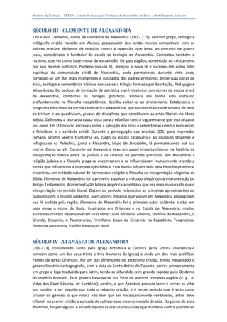 História da Teologia – CETAD – Centro de Educação Teológica da Assembléia de Deus – Prof.Gleybson Andrade




SÉCULO III - CLEMENTE DE ALEXANDRIA
Tito Flávio Clemente, nome de Clemente de Alexandria (150 - 215), escritor grego, teólogo e
mitógrafo cristão nascido em Atenas, pesquisador das lendas menos compatíveis com os
valores cristãos, defensor da rebelião contra a opressão, que levou ao conceito de guerra
justa, considerado o fundador da escola de teologia de Alexandria. Combateu também o
racismo, que via como base moral da escravidão. De pais pagãos, convertido ao cristianismo
por seu mestre patrístico Panteno (século II), abraçou a nova fé e sucedeu-lhe como líder
espiritual da comunidade cristã de Alexandria, onde permaneceu durante vinte anos,
tornando-se um dos mais inteligentes e ilustrados dos padres primitivos. Entre suas obras de
ética, teologia e comentários bíblicos destaca-se a trilogia formada por Exortação, Pedagogo e
Miscelâneas. Do período de formação da patrística e pré-nissênico com nomes da escola cristã
de Alexandria, combateu os hereges gnósticos. Embora ele tenha sido instruído
profundamente na filosofia neoplatônica, decidiu voltar-se ao cristianismo. Estabeleceu o
programa educativo da escola catequética alexandrina, que séculos mais tarde serviria de base
ao trivium e ao quadrivium, grupos de disciplinas que constituíam as artes liberais na Idade
Média. Defendeu a teoria da causa justa para a rebelião contra o governante que escravizasse
seu povo. Em O Discurso escreveu sobre a salvação dos ricos e sobre temas como o bem-estar,
a felicidade e a caridade cristã. Durante a perseguição aos cristãos (201) pelo imperador
romano Sétimo Severo transferiu seu cargo na escola catequética ao discípulo Orígenes e
refugiou-se na Palestina, junto a Alexandre, bispo de Jerusalém, lá permanecendo até sua
morte. Como se vê, Clemente de Alexandria teve um papel importantíssimo na história da
interpretação bíblica entre os judeus e os cristãos no período patrístico. Em Alexandria a
religião judaica e a filosofia grega se encontraram e se influenciaram mutuamente criando a
escola que influenciou a interpretação bíblica. Esta escola influenciada pela filosofia platônica,
encontrou um método natural de harmonizar religião e filosofia na interpretação alegórica da
Bíblia. Clemente de Alexandria foi o primeiro a aplicar o método alegórico na interpretação do
Antigo Testamento. A interpretação bíblica alegórica acreditava que era mais madura do que o
interpretação no sentido literal. Datam do período helenístico as primeiras aproximações do
budismo com o mundo ocidental. Mercadores indianos que viviam em Alexandria propagaram
sua fé budista pela região. Clemente de Alexandria foi o primeiro autor ocidental a citar em
suas obras o nome de Buda. Inspirados em Orígenes e na Escola de Alexandria, muitos
escritores cristãos desenvolveram suas obras: Júlio Africano, Amônio, Dionísio de Alexandria, o
Grande, Gregório, o Taumaturgo, Firmiliano, bispo de Cesareia, na Capadócia, Teognostos,
Pedro de Alexandria, Pânfilo e Hesíquio Held.


SÉCULO IV -ATANÁSIO DE ALEXANDRIA
(295-373), considerado santo pela Igreja Ortodoxa e Católica (esta última reverencia-o
também como um dos seus trinta e três Doutores da Igreja) e ainda um dos mais prolíficos
Padres da Igreja Orientais. Foi um dos defensores do ascetismo cristão, tendo inaugurado o
género literário da hagiografia, com a Vida de Santo Antão do Deserto, escrita primeiramente
em grego e logo traduzida para latim, tendo-se difundido com grande rapidez pelo Ocidente
do Império Romano. Este género baseava-se nas Vitæ de autores romanos pagãos (v. g., as
Vidas dos Doze Césares, de Suetónio); porém, o que Atanásio procura fazer é tornar as Vitæ
um modelo a ser seguido por todo o rebanho cristão, e é nesse sentido que é visto como
criador do género; o que relata não tem que ser necessariamente verdadeiro, antes deve
infundir no crente cristão a vontade de cultivar esse mesmo modelo de vida. Do ponto de vista
doutrinal, foi perseguido e exilado devido às acesas discussões que manteve contra partidários
 