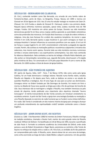 História da Teologia – CETAD – Centro de Educação Teológica da Assembléia de Deus – Prof.Gleybson Andrade




SÉCULO XII - BERNARDO DE CLARAVAL
(O. Cist.), conhecido também como São Bernardo, era oriundo de uma família nobre de
Fontaine-les-Dijon, perto de Dijon, na Borgonha, França. Nasceu em 1090 e morreu em
Claraval em 20 de Agosto de 1153. Aos 22 anos foi estudar teologia no mosteiro de Cister (fr.
Cîteaux). Em 1115 fundou a abadia de Claraval (fr. Clairvaux), sendo o seu primeiro abade.
Naquela época enfrentou inúmeras oposições, apesar disto, acabou reunindo mais de 700
monges. Fundou 163 mosteiros em vários países da Europa. Durante sua vida monástica
demonstrava grande fé em Deus serviu à igreja católica apoiando as autoridades eclesiásticas
acima das pretensões dos monarcas. Em função disto favoreceu a criação de ordens militares e
religiosas. Uma das mais famosas foi a ordem dos cavaleiros templários. Ao morrer o papa
Honório II em 1130, Bernardo apoiou o papa Inocêncio II, que assim conseguiu se impor ao
antipapa Anacleto II. Sempre influenciou os sucessivos pontífices com seu apoio. O rei Luís VII
da França e o papa Eugénio III, em 1147, encomendaram a Bernardo a pregação da segunda
cruzada. Porém, não aceitava as motivações políticas e econômicas subjacentes à iniciativa dos
soberanos, mas mesmo assim apoiou. Durante toda sua vida monástica escreveu numerosos
sermões e ensaios externando o seu espiritualismo contemplativo. Sua obra mais conhecida
foi Adversus Abaelardum. Nela combateu as teorias do teólogo e filósofo Pedro Abelardo, por
não aceitar as interpretações racionalistas que, segundo Bernardo, desvirtuavam a fé exigida
pelos mistérios de Deus. Foi canonizado em 1174 pelo papa Alexandre III com o nome de São
Bernardo. Em 1830 recebeu o título de doutor da Igreja Católica.


SÉCULO XIII - SÃO TOMÁS DE AQUINO
OP, (perto de Aquino, Itália, 1227 - Paris, 7 de Março 1274), tido como santo pela Igreja
Católica, foi um frade dominicano e teólogo italiano. Nascido numa família nobre, estudou
filosofia em Nápoles e foi depois para Paris, onde se dedicou ao ensino e ao estudo de
questões filosóficas e teológicas. Aos 19 anos fugiu de casa para se juntar aos dominicanos.
Conseguiu entrar na Ordem fundada por São Domingos de Gusmão. Foi mestre em Paris e
morreu na Abadia de Fossa nova quando se dirigia para Lião a fim de participar do Concílio de
Lião. Seus interesses não se restringiam a religião e filosofia, mas também interessou-se pelo
estudo de alquimia, tendo publicado uma importante obra alquímica chamada "Aurora
Consurgens". O mérito transcendente de São Tomás consistiu em introduzir aristotelismo na
escolástica anterior. A partir de São Tomás a Igreja tem uma teologia (fundada na revelação) e
uma filosofia (baseada no exercício da razão humana) que se fundem numa síntese definitiva:
fé e razão. São Tomás é considerado um dos maiores mestres da Igreja pois conseguiu alcançar
um profundo entendimento da espiritualidade cristã.É também conhecido como o Doutor
Angélico.


SÉCULO XIV - JOHN DUNS SCOT, OU SCOTUS
(Escócia ca. 1266 - 8 de Novembro 1308) foi membro da Ordem Franciscana, filósofo e teólogo
da tradição escolástica, chamado o Doutor Sutil, mentor de outro grande nome da filosofia
medieval: William de Ockham. Foi beatificado em 20 de Março de 1993, durante o pontificado
de João Paulo II. Formado no ambiente acadêmico da Universidade de Oxford, onde ainda
pairava a aura de Robert Grosseteste e Roger Bacon, posicionou-se contrário a São Tomás de
Aquino no enfoque da relação entre a razão e a fé. Para Scot, as verdades da fé não poderiam
ser compreendidas pela razão. A filosofia, assim, deveria deixar de ser uma serva da teologia,
como vinha ocorrendo ao longo de toda a Idade Média e adquirir autonomia. Um dos grandes
 