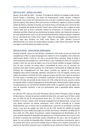 História da Teologia – CETAD – Centro de Educação Teológica da Assembléia de Deus – Prof.Gleybson Andrade




SÉCULO XVI - JOÃO CALVINO
(Noyon, 10 de Julho de 1509 — Genebra, 27 de Maio de 1564) foi um teólogo cristão francês.
Calvino fundou o Calvinismo, uma forma de Protestantismo cristão, durante a Reforma
Protestante. Esta variante do Protestantismo viria a ser bem sucedida em países como a Suíça
(país de origem), Países Baixos, África do Sul (entre os Afrikaners), Inglaterra, Escócia e Estados
Unidos da América. Nascido na Picardia, ao norte da França, foi batizado com o nome de Jean
Cauvin. A tradução do apelido de família "Cauvin" para o latim Calvinus deu a origem ao nome
"Calvin", pelo qual se tornou conhecido. Calvino foi inicialmente um humanista. Nunca foi
ordenado sacerdote. Depois do seu afastamento da Igreja católica, este intelectual começou a
ser visto, gradualmente, como a voz do movimento protestante, orando em igrejas e acabando
por ser reconhecido por muitos como "padre". Vítima das perseguições aos protestantes na
França, fugiu para Genebra em 1536, onde faleceu em 1564. Genebra tornou-se
definitivamente num centro do protestantismo Europeu e João Calvino permanece até hoje
uma figura central da história da cidade e da Suíça.


SÉCULO XVIII - JONATHAN EDWARDS
Jonathan Edwards, nasceu em East Windsor, Connecticut, EUA, sendo seu pai um ministro do
evangelho que militou na Igreja Congregacional. Criado em um lar evangélico, isto o estimulou
sobremaneira desde o início de sua vida a um grande fervor espiritual, tendo já desde a
meninice grande preocupação com a obra de Deus e com a salvação de almas. Ele começou a
estudar o latim aos seis anos de idade e aos 13 já era fluente também em grego e hebraico.
Com 10 anos, escreveu um ensaio sobre a imortalidade da alma e aos 12, escreveu um
excelente texto sobre aranhas voadoras. Em 1720 obteve o bacharelado no Colégio de Yale,de
fundação dos Congregacionais em New Haven, iniciando em seguida os seus estudos
teológicos nesta mesma instituição, obtendo o mestrado em 1722. Em seguida, assumiu uma
cadeira de professor assistente em Yale, cargo que ocupou por dois anos. Após ser professor
em Yale, sentiu o chamado para o ministério e pastoreou um Igreja Presbiteriana em Nova
York em 1722 (por um período de oito meses), em 1726, então aos 23 anos, assumiu o posto
de segundo pastor na Igreja Congregacional de Northampton, Massachussetts; igreja esta que
era pastoreada por seu avô Solomon Stoddard (1643-1729), e a segunda maior da região, com
mais de seiscentos membros, o que era praticamente toda a população adulta daquela
localidade.

Em julho de 1727 casou-se com Sarah Pierrepont, filha de James Pierrepont, pastor da Igreja
de New Haven, e bisneta do primeiro prefeito de Nova York, com quem teve 11 filhos, sendo
que um deles foi pai do vice-presidente Aaron Burr. Em 1729 com a morte do seu avô,
Jonathan se tornou o pastor titular da Igreja Congregacional de Northampton, na qual cinco
anos depois ocorreria um grande avivamento, entre 1734-35, chamado de O Grande
Despertamento, que se iniciou entre os presbiterianos e luteranos na Pensilvânia e em Nova
Jersey, e que teve seu apogeu por volta do ano de 1740, através do trabalho de George
Whitefield. Foi nessa cidade que pregou seu sermão mais famoso: Pecadores nas Mãos de um
Deus Irado. Em 1750, depois de pastorear a Igreja Congregacional de Northampton por 23
anos, Jonathan Edwards foi despedido pela Igreja por ser contrário à prática de se servir a Ceia
do Senhor a pessoas não convertidas, pratica instituída por seu avô, e que era do gosto da
Igreja. Em seu sermão de despedida disse: Portanto, quero exortá-los sinceramente, para o
seu próprio bem futuro, que tomem cuidado daqui em diante com o espírito contencioso. Se
querem ver dias felizes, busquem a paz e empenhem-se por alcançá-la (I Pedro 3:10-11). Que a
 