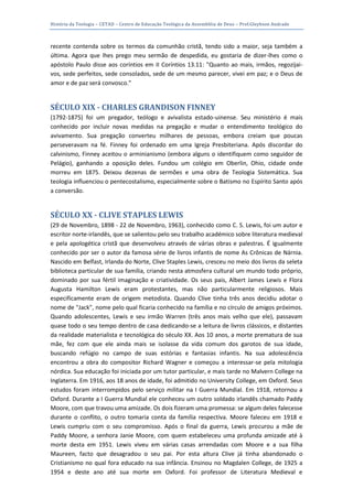 História da Teologia – CETAD – Centro de Educação Teológica da Assembléia de Deus – Prof.Gleybson Andrade



recente contenda sobre os termos da comunhão cristã, tendo sido a maior, seja também a
última. Agora que lhes prego meu sermão de despedida, eu gostaria de dizer-lhes como o
apóstolo Paulo disse aos coríntios em II Coríntios 13.11: "Quanto ao mais, irmãos, regozijai-
vos, sede perfeitos, sede consolados, sede de um mesmo parecer, vivei em paz; e o Deus de
amor e de paz será convosco."


SÉCULO XIX - CHARLES GRANDISON FINNEY
(1792-1875) foi um pregador, teólogo e avivalista estado-uinense. Seu ministério é mais
conhecido por incluir novas medidas na pregação e mudar o entendimento teológico do
avivamento. Sua pregação converteu milhares de pessoas, embora creiam que poucas
perseveravam na fé. Finney foi ordenado em uma Igreja Presbiteriana. Após discordar do
calvinismo, Finney aceitou o arminianismo (embora alguns o identifiquem como seguidor de
Pelágio), ganhando a oposição deles. Fundou um colégio em Oberlin, Ohio, cidade onde
morreu em 1875. Deixou dezenas de sermões e uma obra de Teologia Sistemática. Sua
teologia influenciou o pentecostalismo, especialmente sobre o Batismo no Espírito Santo após
a conversão.


SÉCULO XX - CLIVE STAPLES LEWIS
(29 de Novembro, 1898 - 22 de Novembro, 1963), conhecido como C. S. Lewis, foi um autor e
escritor norte-irlandês, que se salientou pelo seu trabalho académico sobre literatura medieval
e pela apologética cristã que desenvolveu através de várias obras e palestras. É igualmente
conhecido por ser o autor da famosa série de livros infantis de nome As Crônicas de Nárnia.
Nascido em Belfast, Irlanda do Norte, Clive Staples Lewis, cresceu no meio dos livros da seleta
biblioteca particular de sua família, criando nesta atmosfera cultural um mundo todo próprio,
dominado por sua fértil imaginação e criatividade. Os seus pais, Albert James Lewis e Flora
Augusta Hamilton Lewis eram protestantes, mas não particularmente religiosos. Mais
especificamente eram de origem metodista. Quando Clive tinha três anos decidiu adotar o
nome de "Jack", nome pelo qual ficaria conhecido na família e no círculo de amigos próximos.
Quando adolescentes, Lewis e seu irmão Warren (três anos mais velho que ele), passavam
quase todo o seu tempo dentro de casa dedicando-se a leitura de livros clássicos, e distantes
da realidade materialista e tecnológica do século XX. Aos 10 anos, a morte prematura de sua
mãe, fez com que ele ainda mais se isolasse da vida comum dos garotos de sua idade,
buscando refúgio no campo de suas estórias e fantasias infantis. Na sua adolescência
encontrou a obra do compositor Richard Wagner e começou a interessar-se pela mitologia
nórdica. Sua educação foi iniciada por um tutor particular, e mais tarde no Malvern College na
Inglaterra. Em 1916, aos 18 anos de idade, foi admitido no University College, em Oxford. Seus
estudos foram interrompidos pelo serviço militar na I Guerra Mundial. Em 1918, retornou a
Oxford. Durante a I Guerra Mundial ele conheceu um outro soldado irlandês chamado Paddy
Moore, com que travou uma amizade. Os dois fizeram uma promessa: se algum deles falecesse
durante o conflito, o outro tomaria conta da família respectiva. Moore faleceu em 1918 e
Lewis cumpriu com o seu compromisso. Após o final da guerra, Lewis procurou a mãe de
Paddy Moore, a senhora Janie Moore, com quem estabeleceu uma profunda amizade até à
morte desta em 1951. Lewis viveu em várias casas arrendadas com Moore e a sua filha
Maureen, facto que desagradou o seu pai. Por esta altura Clive já tinha abandonado o
Cristianismo no qual fora educado na sua infância. Ensinou no Magdalen College, de 1925 a
1954 e deste ano até sua morte em Oxford. Foi professor de Literatura Medieval e
 