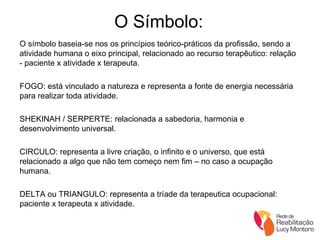 O Símbolo: O símbolo baseia-se nos os princípios teórico-práticos da profissão, sendo a atividade humana o eixo principal, relacionado ao recurso terapêutico: relação - paciente x atividade x terapeuta. FOGO: está vinculado a natureza e representa a fonte de energia necessária para realizar toda atividade. SHEKINAH / SERPERTE: relacionada a sabedoria, harmonia e desenvolvimento universal. CIRCULO: representa a livre criação, o infinito e o universo, que está relacionado a algo que não tem começo nem fim – no caso a ocupação humana. DELTA ou TRIANGULO: representa a tríade da terapeutica ocupacional: paciente x terapeuta x atividade.  