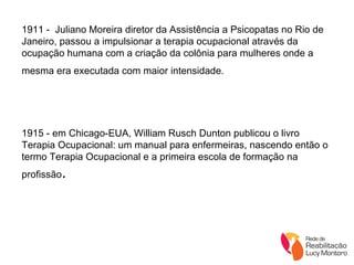1911 -  Juliano Moreira diretor da Assistência a Psicopatas no Rio de Janeiro, passou a impulsionar a terapia ocupacional através da ocupação humana com a criação da colônia para mulheres onde a mesma era executada com maior intensidade.   1915 - em Chicago-EUA, William Rusch Dunton publicou o livro Terapia Ocupacional: um manual para enfermeiras, nascendo então o termo Terapia Ocupacional e a primeira escola de formação na profissão . 