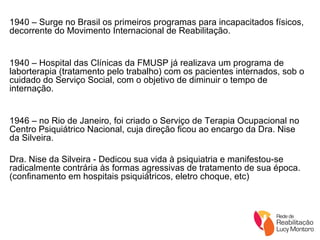 1940 – Surge no Brasil os primeiros programas para incapacitados físicos, decorrente do Movimento Internacional de Reabilitação. 1940 – Hospital das Clínicas da FMUSP já realizava um programa de laborterapia (tratamento pelo trabalho) com os pacientes internados, sob o cuidado do Serviço Social, com o objetivo de diminuir o tempo de internação. 1946 – no Rio de Janeiro, foi criado o Serviço de Terapia Ocupacional no Centro Psiquiátrico Nacional, cuja direção ficou ao encargo da Dra. Nise da Silveira. Dra. Nise da Silveira - Dedicou sua vida à psiquiatria e manifestou-se radicalmente contrária às formas agressivas de tratamento de sua época. (confinamento em hospitais psiquiátricos, eletro choque, etc) 