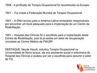 1948 - A profissão de Terapia Ocupacional foi reconhecida na Europa. 1951 -  Foi criada a Federação Mundial de Terapia Ocupacional 1951 – A ONU enviou para a América Latina emissários responsáveis por encontrar um local adequado para a implantação de um Centro de Reabilitação. 1951 – Hospital das Clinicas foi o escolhido para a implantação deste Centro de Reabilitação, pois lá já existia um setor de recuperação vinculado ao Centro Médico da FMUSP. DESTAQUE: Neyde Hauck, estudou Terapia Ocupacional na Universidade de Nova Iorque, ela era assistente social e enfermeira do Hospital das Clinicas e acabou por ser a escolhida para assumir o setor de TO. 