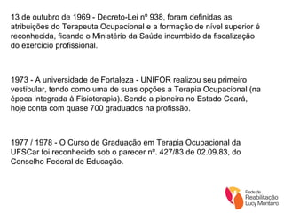 13 de outubro de 1969 - Decreto-Lei nº 938, foram definidas as atribuições do Terapeuta Ocupacional e a formação de nível superior é reconhecida, ficando o Ministério da Saúde incumbido da fiscalização do exercício profissional. 1973 - A universidade de Fortaleza - UNIFOR realizou seu primeiro vestibular, tendo como uma de suas opções a Terapia Ocupacional (na época integrada à Fisioterapia). Sendo a pioneira no Estado Ceará, hoje conta com quase 700 graduados na profissão.  1977 / 1978 - O Curso de Graduação em Terapia Ocupacional da UFSCar foi reconhecido sob o parecer nº. 427/83 de 02.09.83, do Conselho Federal de Educação. 