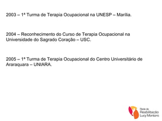 2003 – 1ª Turma de Terapia Ocupacional na UNESP – Marília. 2004 – Reconhecimento do Curso de Terapia Ocupacional na Universidade do Sagrado Coração – USC. 2005 – 1ª Turma de Terapia Ocupacional do Centro Universitário de Araraquara – UNIARA. 