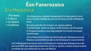 Era Mesozoica
Períodos:
Triásico
Jurássico
Cretácico
Era Mesozoica, também designada Era Secundária, teve
início há 248 milhões de anos e terminou há 65 milhões de
anos
Durante esta Era formaram-se várias cadeias
montanhosas, como os Alpes, os Pirenéus e os Himalaias
A Pangeia começa a sua degradação formando os atuais
continentes
A Era Mesozoica é toda ela dominada por dinossauros e os
fósseis característicos são os de dinossauro e as amonites
A Era Mesozoica terminou com a extinção em massa dos dinossauros e de
cerca de 80% das espécies existentes na Terra, sendo a causa mais provável
o embate de um meteorito na zona do México
 