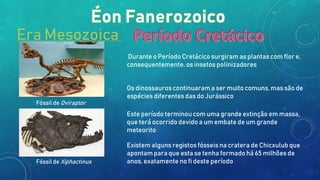 Era Mesozoica
Durante o Período Cretácico surgiram as plantas com flor e,
consequentemente, os insetos polinizadores
Os dinossauros continuaram a ser muito comuns, mas são de
espécies diferentes das do Jurássico
Este período terminou com uma grande extinção em massa,
que terá ocorrido devido a um embate de um grande
meteorito
Existem alguns registos fósseis na cratera de Chicxulub que
apontam para que esta se tenha formado há 65 milhões de
anos, exatamente no fi deste período
Fóssil de Oviraptor
Fóssil de Xiphactinus
 