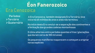 Era Cenozoica
Períodos:
Terciário
Quaternário
A Era Cenozoica, também designada Era Terciária, teve
início há 65 milhões de anos e anda não terminou
No início desta Era conclui-se a separação dos continentes e
a formação das grandes cadeias montanhosas
O clima alternou entre períodos quentes e frios ( glaciações,
que duram cerca de 100 mil anos)
Os pequenos mamíferos reaparecem e começam a originar
novas espécies
 