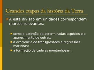Grandes etapas da história da Terra A esta divisão em unidades correspondem marcos relevantes: como a extinção de determinadas espécies e o aparecimento de outras; a ocorrência de transgressões e regressões marinhas; a formação de cadeias montanhosas… 