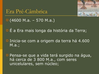 Era Pré-Câmbrica (4600 M.a. – 570 M.a.) É a Era mais longa da história da Terra; Inicia-se com a origem da terra há 4.600 M.a.; Pensa-se que a vida terá surgido na água, há cerca de 3 800 M.a., com seres unicelulares, sem núcleo; 