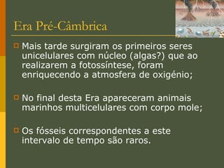 Era Pré-Câmbrica Mais tarde surgiram os primeiros seres unicelulares com núcleo (algas?) que ao realizarem a fotossíntese, foram enriquecendo a atmosfera de oxigénio; No final desta Era apareceram animais marinhos multicelulares com corpo mole; Os fósseis correspondentes a este intervalo de tempo são raros. 